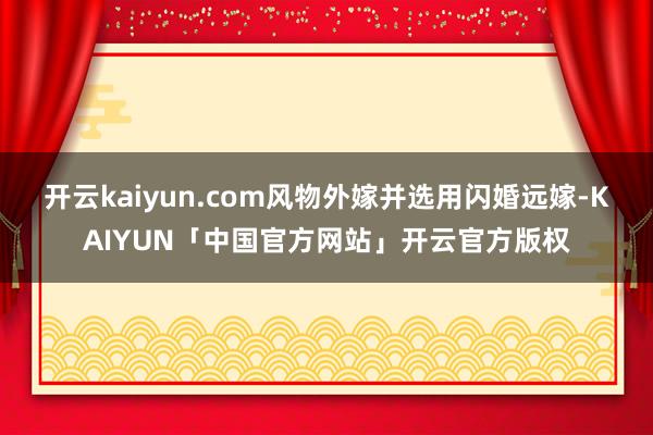 开云kaiyun.com风物外嫁并选用闪婚远嫁-KAIYUN「中国官方网站」开云官方版权
