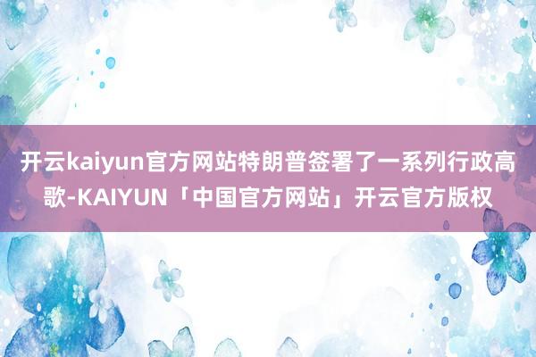 开云kaiyun官方网站特朗普签署了一系列行政高歌-KAIYUN「中国官方网站」开云官方版权