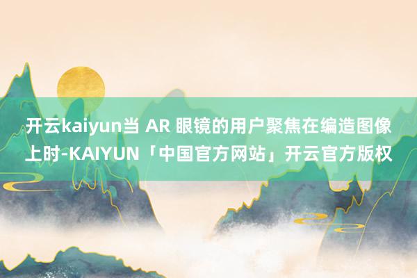 开云kaiyun当 AR 眼镜的用户聚焦在编造图像上时-KAIYUN「中国官方网站」开云官方版权