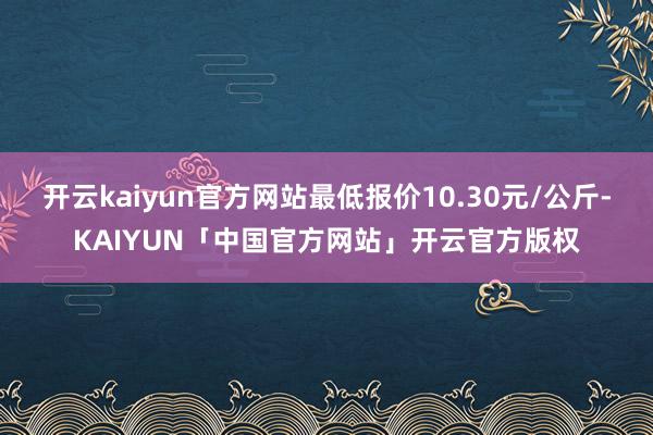 开云kaiyun官方网站最低报价10.30元/公斤-KAIYUN「中国官方网站」开云官方版权