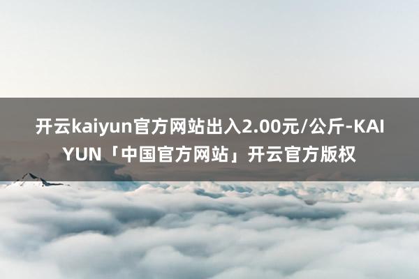 开云kaiyun官方网站出入2.00元/公斤-KAIYUN「中国官方网站」开云官方版权