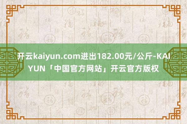 开云kaiyun.com进出182.00元/公斤-KAIYUN「中国官方网站」开云官方版权