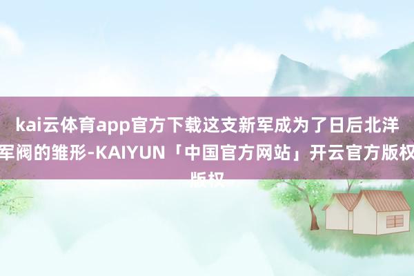 kai云体育app官方下载这支新军成为了日后北洋军阀的雏形-KAIYUN「中国官方网站」开云官方版权