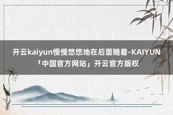 开云kaiyun慢慢悠悠地在后面随着-KAIYUN「中国官方网站」开云官方版权