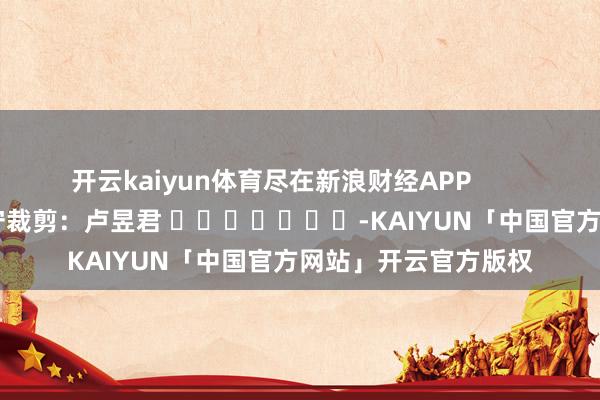 开云kaiyun体育尽在新浪财经APP            						职守裁剪：卢昱君 							-KAIYUN「中国官方网站」开云官方版权