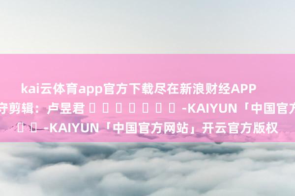 kai云体育app官方下载尽在新浪财经APP 职守剪辑:卢昱君 -KAIYUN「中国官方网站」开云官方版权
