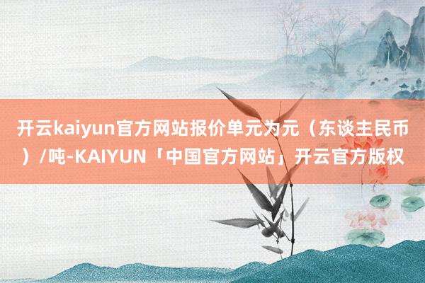 开云kaiyun官方网站报价单元为元(东谈主民币)/吨-KAIYUN「中国官方网站」开云官方版权