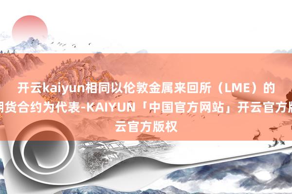 开云kaiyun相同以伦敦金属来回所（LME）的铜期货合约为代表-KAIYUN「中国官方网站」开云官方版权