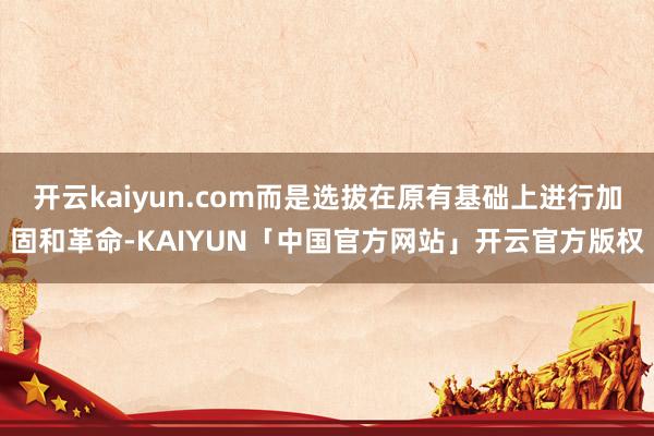 开云kaiyun.com而是选拔在原有基础上进行加固和革命-KAIYUN「中国官方网站」开云官方版权