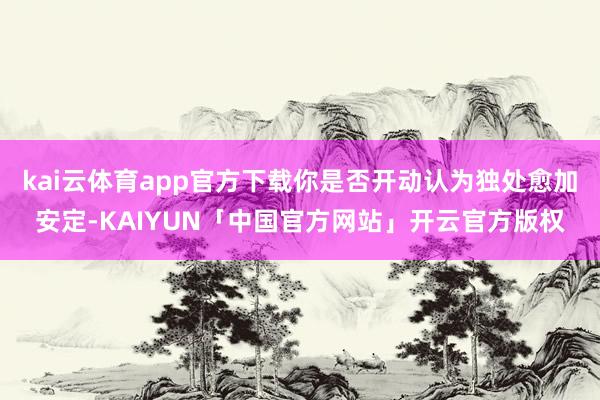kai云体育app官方下载你是否开动认为独处愈加安定-KAIYUN「中国官方网站」开云官方版权