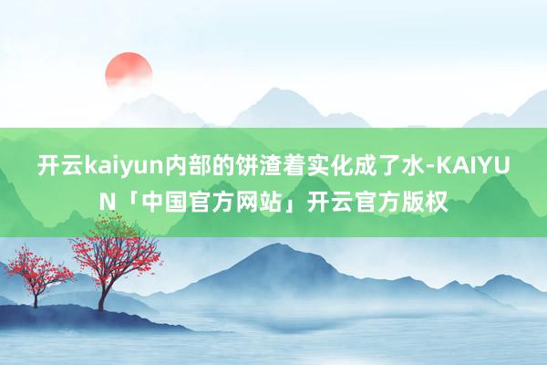 开云kaiyun内部的饼渣着实化成了水-KAIYUN「中国官方网站」开云官方版权
