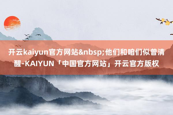 开云kaiyun官方网站&nbsp;他们和咱们似曾清醒-KAIYUN「中国官方网站」开云官方版权