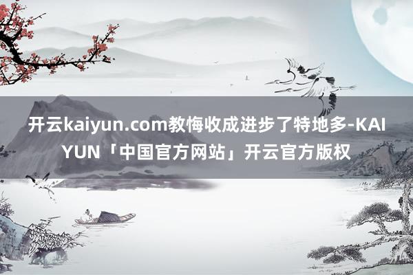 开云kaiyun.com教悔收成进步了特地多-KAIYUN「中国官方网站」开云官方版权