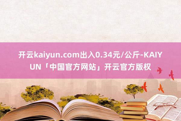 开云kaiyun.com出入0.34元/公斤-KAIYUN「中国官方网站」开云官方版权