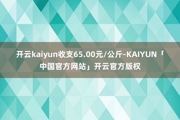 开云kaiyun收支65.00元/公斤-KAIYUN「中国官方网站」开云官方版权