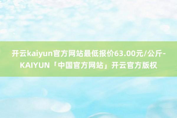开云kaiyun官方网站最低报价63.00元/公斤-KAIYUN「中国官方网站」开云官方版权