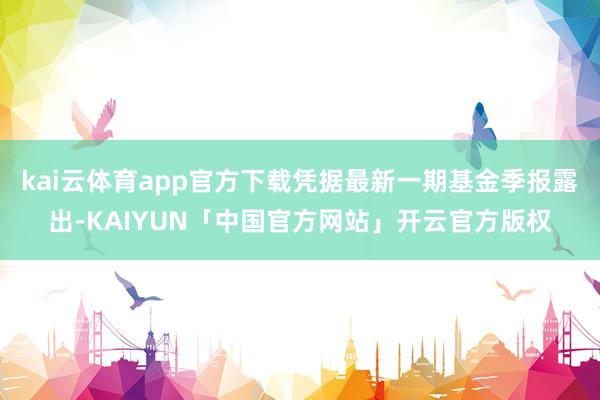 kai云体育app官方下载凭据最新一期基金季报露出-KAIYUN「中国官方网站」开云官方版权