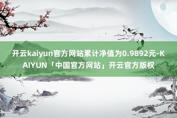 开云kaiyun官方网站累计净值为0.9892元-KAIYUN「中国官方网站」开云官方版权