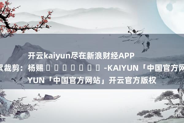 开云kaiyun尽在新浪财经APP            						牵累裁剪：杨赐 							-KAIYUN「中国官方网站」开云官方版权