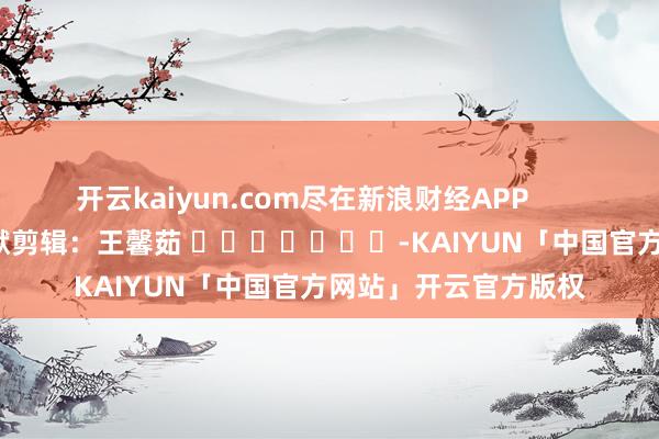 开云kaiyun.com尽在新浪财经APP            						包袱剪辑：王馨茹 							-KAIYUN「中国官方网站」开云官方版权