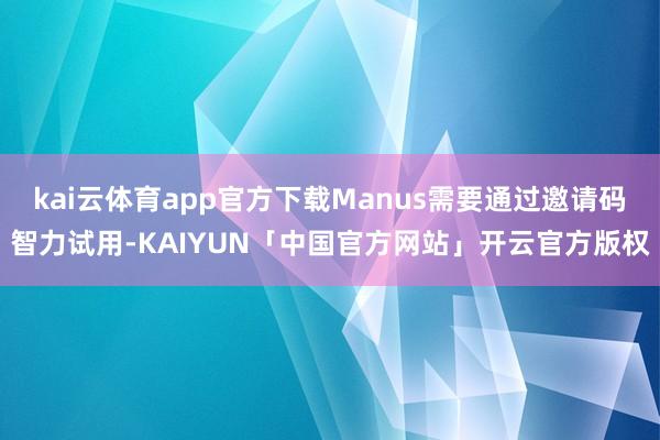 kai云体育app官方下载Manus需要通过邀请码智力试用-KAIYUN「中国官方网站」开云官方版权