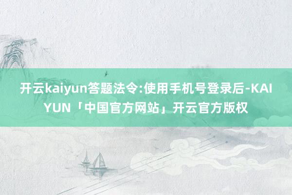 开云kaiyun答题法令:使用手机号登录后-KAIYUN「中国官方网站」开云官方版权