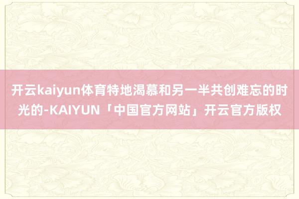 开云kaiyun体育特地渴慕和另一半共创难忘的时光的-KAIYUN「中国官方网站」开云官方版权