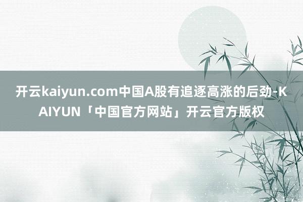 开云kaiyun.com中国A股有追逐高涨的后劲-KAIYUN「中国官方网站」开云官方版权