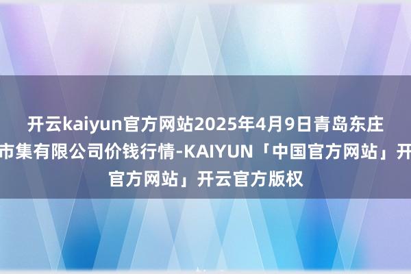 开云kaiyun官方网站2025年4月9日青岛东庄头蔬菜批发市集有限公司价钱行情-KAIYUN「中国官方网站」开云官方版权