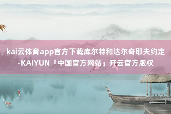 kai云体育app官方下载库尔特和达尔奇耶夫约定-KAIYUN「中国官方网站」开云官方版权
