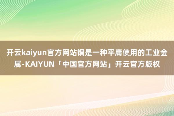 开云kaiyun官方网站铜是一种平庸使用的工业金属-KAIYUN「中国官方网站」开云官方版权