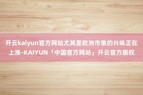 开云kaiyun官方网站尤其是欧洲市集的兴味正在上涨-KAIYUN「中国官方网站」开云官方版权