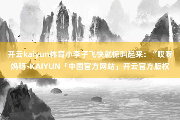 开云kaiyun体育小李子飞快就惊叫起来：“哎呀妈呀-KAIYUN「中国官方网站」开云官方版权