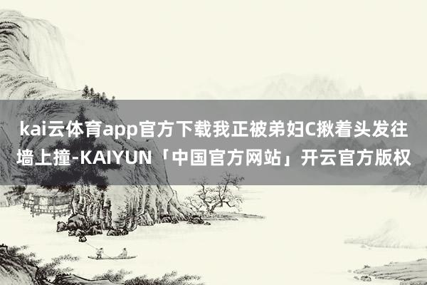 kai云体育app官方下载我正被弟妇C揪着头发往墙上撞-KAIYUN「中国官方网站」开云官方版权