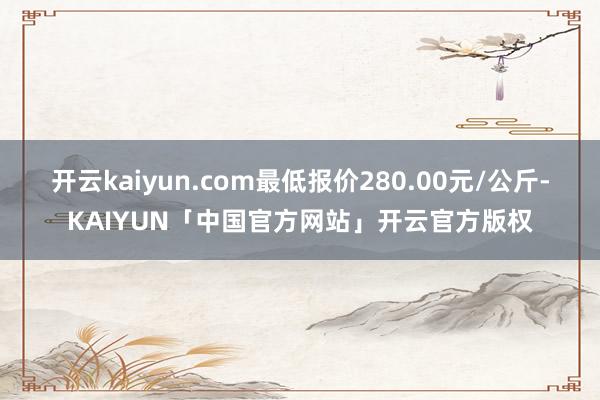 开云kaiyun.com最低报价280.00元/公斤-KAIYUN「中国官方网站」开云官方版权