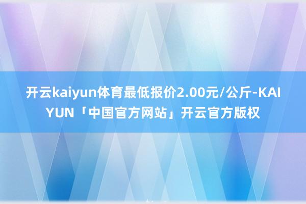 开云kaiyun体育最低报价2.00元/公斤-KAIYUN「中国官方网站」开云官方版权
