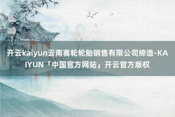 开云kaiyun云南赛轮轮胎销售有限公司缔造-KAIYUN「中国官方网站」开云官方版权