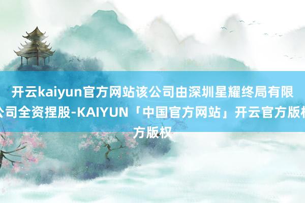 开云kaiyun官方网站该公司由深圳星耀终局有限公司全资捏股-KAIYUN「中国官方网站」开云官方版权