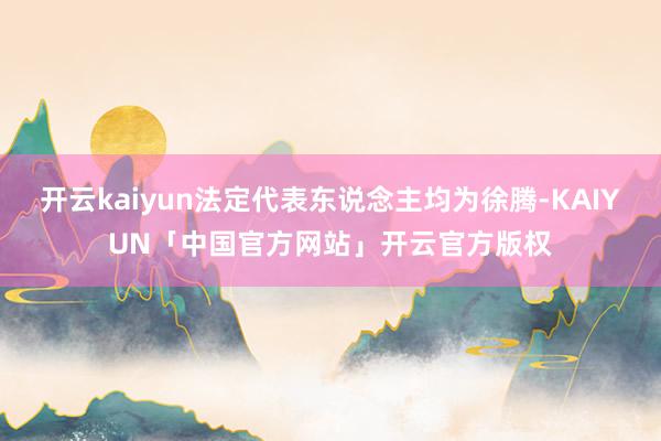 开云kaiyun法定代表东说念主均为徐腾-KAIYUN「中国官方网站」开云官方版权