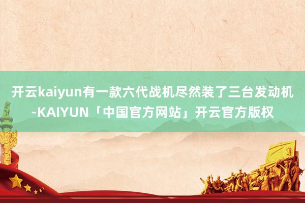 开云kaiyun有一款六代战机尽然装了三台发动机-KAIYUN「中国官方网站」开云官方版权