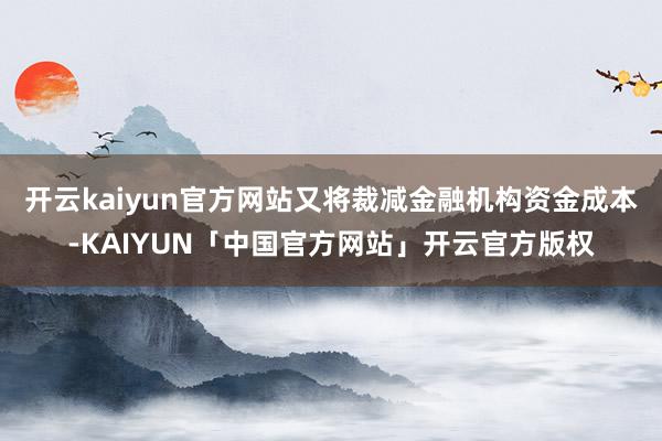 开云kaiyun官方网站又将裁减金融机构资金成本-KAIYUN「中国官方网站」开云官方版权