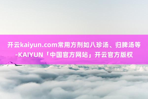 开云kaiyun.com常用方剂如八珍汤、归脾汤等-KAIYUN「中国官方网站」开云官方版权