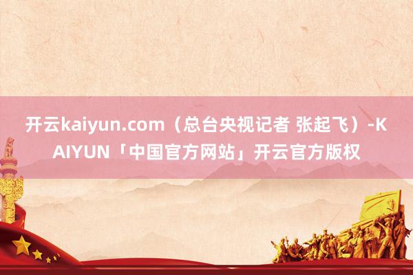 开云kaiyun.com（总台央视记者 张起飞）-KAIYUN「中国官方网站」开云官方版权