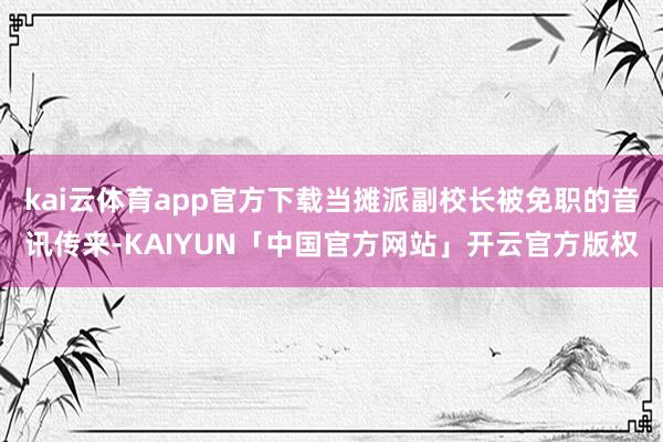kai云体育app官方下载当摊派副校长被免职的音讯传来-KAIYUN「中国官方网站」开云官方版权