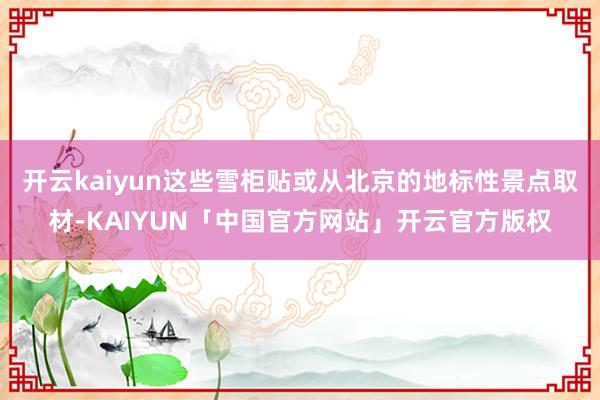 开云kaiyun这些雪柜贴或从北京的地标性景点取材-KAIYUN「中国官方网站」开云官方版权