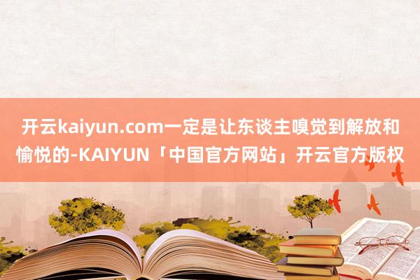 开云kaiyun.com一定是让东谈主嗅觉到解放和愉悦的-KAIYUN「中国官方网站」开云官方版权