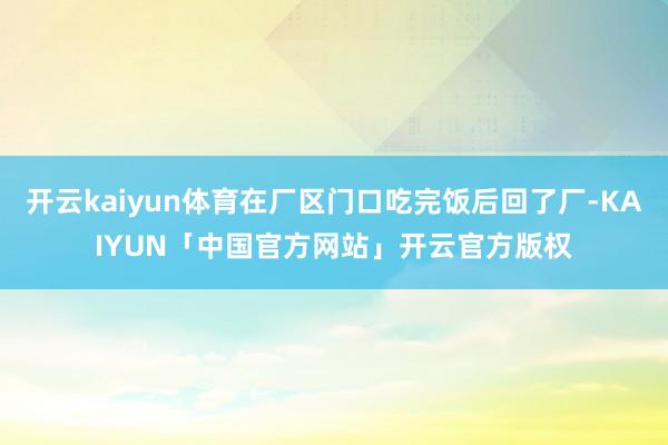 开云kaiyun体育在厂区门口吃完饭后回了厂-KAIYUN「中国官方网站」开云官方版权