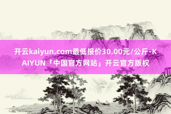 开云kaiyun.com最低报价30.00元/公斤-KAIYUN「中国官方网站」开云官方版权