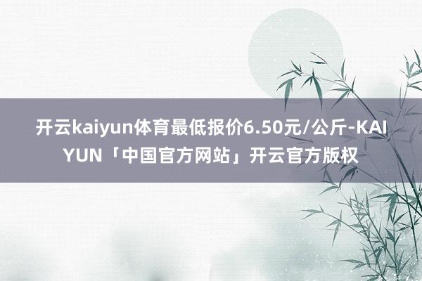 开云kaiyun体育最低报价6.50元/公斤-KAIYUN「中国官方网站」开云官方版权