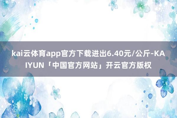 kai云体育app官方下载进出6.40元/公斤-KAIYUN「中国官方网站」开云官方版权
